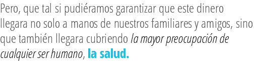 Pero, que tal si pudiéramos garantizar que este dinero llegara no solo a manos de nuestros familiares y amigos, sino que también llegara cubriendo la mayor preocupación de cualquier ser humano, la salud.