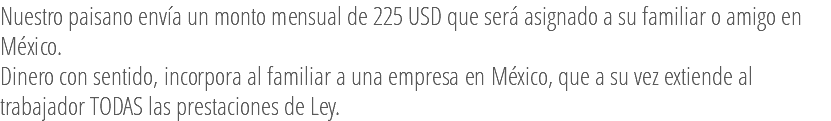 Nuestro paisano envía un monto mensual de 225 USD que será asignado a su familiar o amigo en México. Dinero con sentido, incorpora al familiar a una empresa en México, que a su vez extiende al trabajador TODAS las prestaciones de Ley.