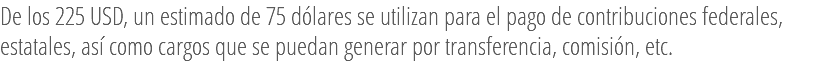 De los 225 USD, un estimado de 75 dólares se utilizan para el pago de contribuciones federales, estatales, así como cargos que se puedan generar por transferencia, comisión, etc.