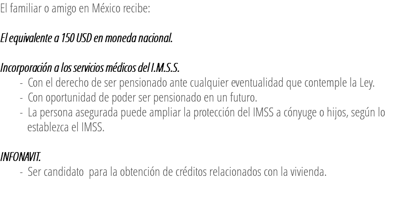 El familiar o amigo en México recibe: El equivalente a 150 USD en moneda nacional. Incorporación a los servicios médicos del I.M.S.S. - Con el derecho de ser pensionado ante cualquier eventualidad que contemple la Ley. - Con oportunidad de poder ser pensionado en un futuro. - La persona asegurada puede ampliar la protección del IMSS a cónyuge o hijos, según lo establezca el IMSS. INFONAVIT. - Ser candidato para la obtención de créditos relacionados con la vivienda. 